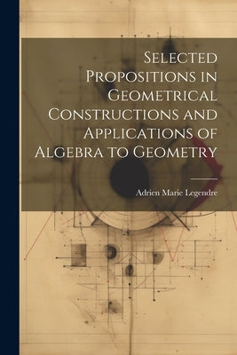 Selected Propositions in Geometrical Constructions and Applications of Algebra to Geometry by Legendre, Adrien Marie