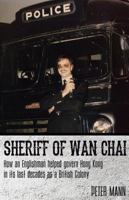 Sheriff of WAN Chai: How an Englishman Helped Govern Hong Kong in Its Last Decades as a British Colony by Mann, Peter
