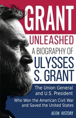 Grant Unleashed: A Biography of Ulysses S. Grant-The Union General and U.S. President Who Won the American Civil War and Saved the Unit by Aeon History