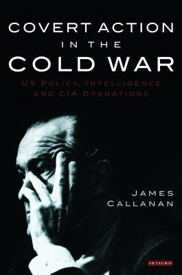 Covert Action in the Cold War: US Policy, Intelligence and CIA Operations by Callanan, James