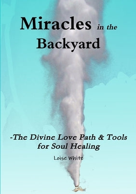 Miracles in the Backyard - The Divine Love Path & Tools for Soul Healing by White, Loise
