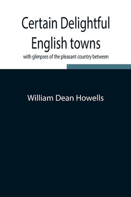 Certain Delightful English Towns, With Glimpses Of The Pleasant Country Between by Dean Howells, William