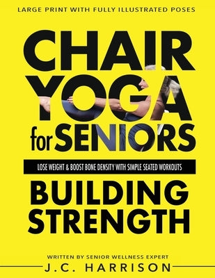 Chair Yoga For Strength: For Seniors To Lose Weight, Improve Mobility, Reduce Pain, Boost Bone Density & Gain Independence With Simple Seated Workouts by Harrison, J. C.