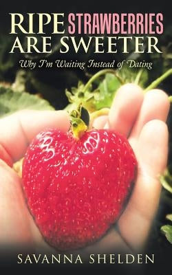 Ripe Strawberries Are Sweeter: Why I'M Waiting Instead of Dating by Shelden, Savanna