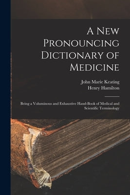A New Pronouncing Dictionary of Medicine: Being a Voluminous and Exhaustive Hand-Book of Medical and Scientific Terminology by Keating, John Marie