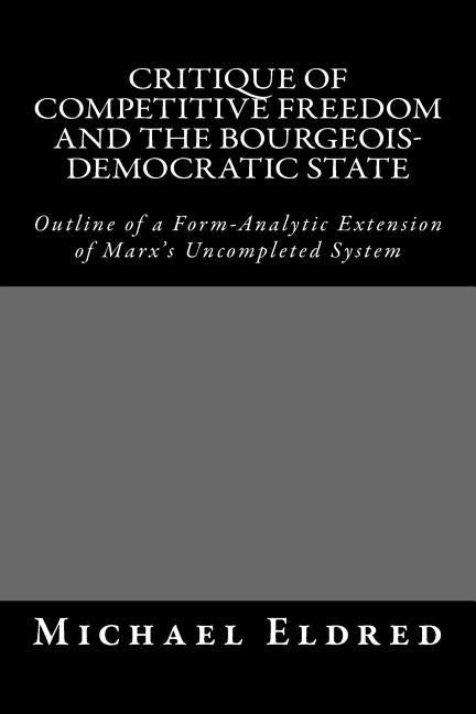 Critique of Competitive Freedom and the Bourgeois-Democratic State: Outline of a Form-Analytic Extension of Marx's Uncompleted System by Eldred, Michael