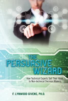 The Persuasive Wizard: How Technical Experts Sell Their Ideas To Non-technical Decision Makers by Givens, Ph. D. F. Lynwood