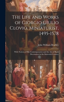 The Life and Works of Giorgio Giulio Clovio, Miniaturist, 1495-1578: With Notices of His Contemporaries and the Art of Book Decoration in the Sixteent by Bradley, John William