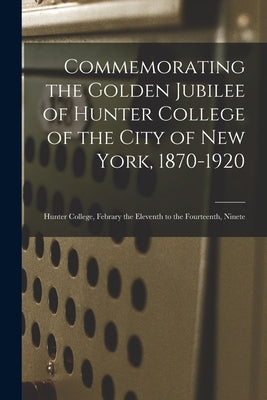 Commemorating the Golden Jubilee of Hunter College of the City of New York, 1870-1920: Hunter College, Febrary the Eleventh to the Fourteenth, Ninete by Anonymous