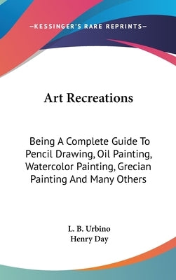 Art Recreations: Being A Complete Guide To Pencil Drawing, Oil Painting, Watercolor Painting, Grecian Painting And Many Others by Urbino, L. B.