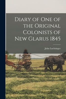 Diary of one of the Original Colonists of New Glarus 1845 by Luchsinger, John