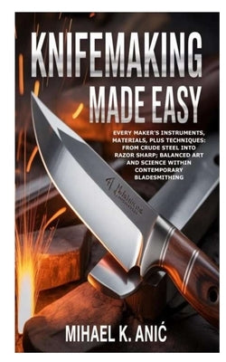 Knifemaking Made Easy: Every Maker's Instruments, Materials, plus Techniques: From Crude Steel into Razor Sharp; Balanced Art and Science within Conte by K. Anic, Mihael
