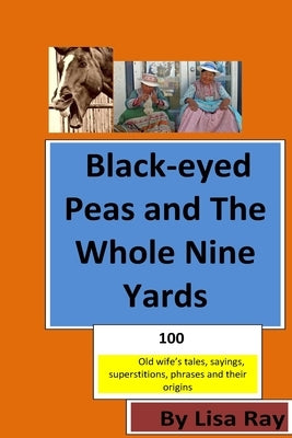 Black-eyed Peas and The Whole Nine Yards: Fun Old-wives Tales, Sayings, phrases and their origins by Ray, Lisa