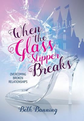 When the Glass Slipper Breaks: Overcoming Broken Relationships by Banning, Beth
