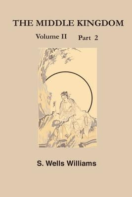 The Middle Kingdom, Volume II Part 2: A Survey of the Geography, Government, Literature, Social Life, Arts, and History of the Chinese Empire and Its by Williams, Samuel Wells