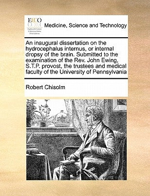 An Inaugural Dissertation on the Hydrocephalus Internus, or Internal Dropsy of the Brain. Submitted to the Examination of the REV. John Ewing, S.T.P. by Chisolm, Robert