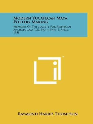 Modern Yucatecan Maya Pottery Making: Memoirs Of The Society For American Archaeology V23, No. 4, Part 2, April, 1958 by Thompson, Raymond Harris