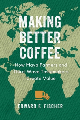 Making Better Coffee: How Maya Farmers and Third Wave Tastemakers Create Value by Fischer, Edward F.