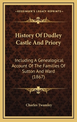 History Of Dudley Castle And Priory: Including A Genealogical Account Of The Families Of Sutton And Ward (1867) by Twamley, Charles