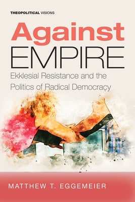 Against Empire: Ekklesial Resistance and the Politics of Radical Democracy by Eggemeier, Matthew T.