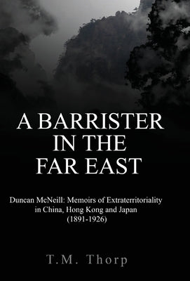 A Barrister in the Far East - Duncan McNeill: Memoirs of Extraterritoriality in China, Hong Kong and Japan (1891-1926) by Thorp, T. M.