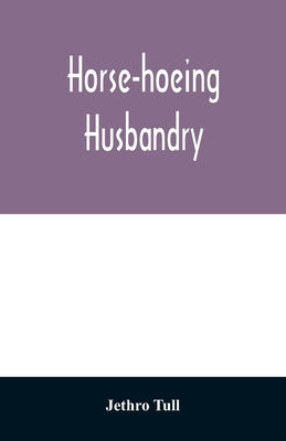 Horse-hoeing husbandry: or, An essay on the principles of vegetation and tillage. Designed to introduce a new method of culture; whereby the p by Tull, Jethro