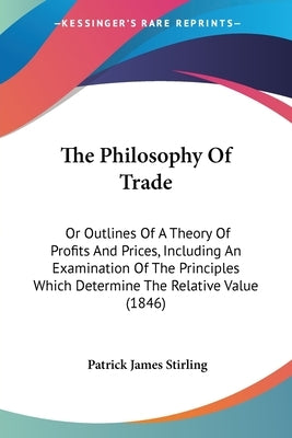 The Philosophy Of Trade: Or Outlines Of A Theory Of Profits And Prices, Including An Examination Of The Principles Which Determine The Relative Value by Stirling, Patrick James