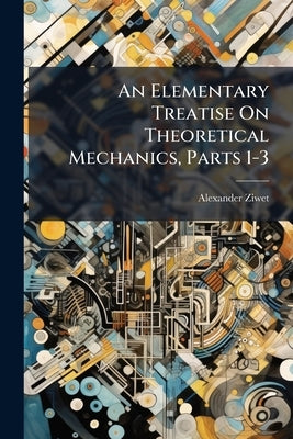An Elementary Treatise On Theoretical Mechanics, Parts 1-3 by Ziwet, Alexander