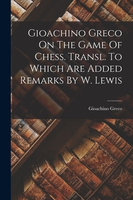 Gioachino Greco On The Game Of Chess. Transl. To Which Are Added Remarks By W. Lewis by Greco, Gioachino