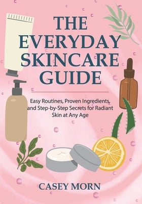 The Everyday Skincare Guide: Easy Routines, Proven Ingredients, and Step-by-Step Secrets for Radiant Skin at Any Age by Morn, Casey