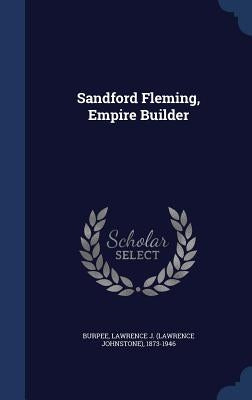 Sandford Fleming, Empire Builder by Burpee, Lawrence J. (Lawrence Johnstone)