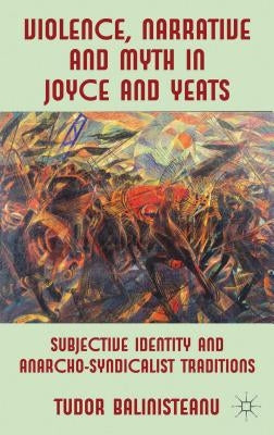 Violence, Narrative and Myth in Joyce and Yeats: Subjective Identity and Anarcho-Syndicalist Traditions by Balinisteanu, T.