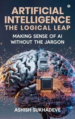 Artificial Intelligence: The Logical Leap: Making Sense of AI Without the Jargon by Ashish Sukhadeve