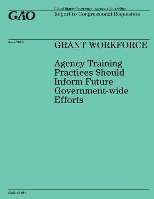 GRANT WORKFORCE Agency Training Practices Should Inform Future Government-wide Efforts by Government Accountability Office