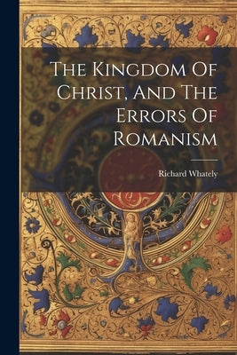 The Kingdom Of Christ, And The Errors Of Romanism by Whately, Richard