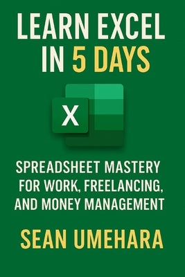 Learn Excel in 5 Days: Spreadsheet Mastery for Work, Freelancing, and Money Management by Umehara, Sean