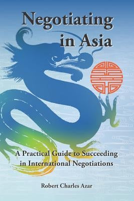 Negotiating in Asia: A Practical Guide to Succeeding in International Negotiations by Azar, Robert Charles