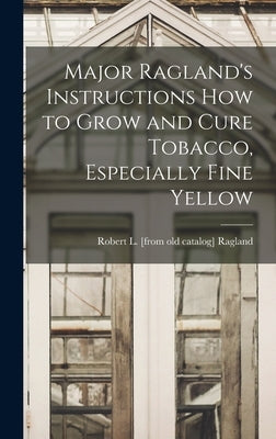 Major Ragland's Instructions how to Grow and Cure Tobacco, Especially Fine Yellow by Ragland, Robert L. [From Old Catalog]