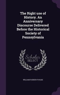 The Right use of History. An Anniversary Discourse Delivered Before the Historical Society of Pennsylvania by Foulke, William Parker