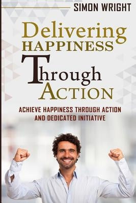 Delivering Happiness Through Action: Achieve Happiness Through Action And Dedicated Initiative by Wright, Simon