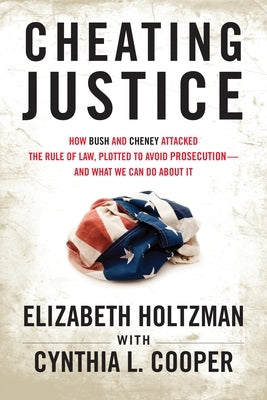 Cheating Justice: How Bush and Cheney Attacked the Rule of Law and Plotted to Avoid Prosecution- And What We Can Do about It by Holtzman, Elizabeth