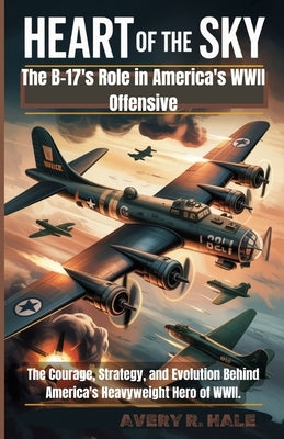 Heart of The Sky - The B-17's Role in America's WWII Offensive: The Courage, Strategy, and Evolution Behind America's Heavyweight Hero of WWII. by R. Hale, Avery