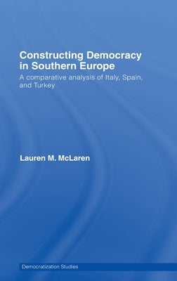 Constructing Democracy in Southern Europe: A Comparative Analysis of Italy, Spain and Turkey by McLaren, Lauren M.