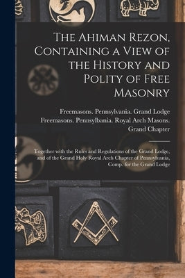 The Ahiman Rezon, Containing a View of the History and Polity of Free Masonry: Together With the Rules and Regulations of the Grand Lodge, and of the by Freemasons Pennsylvania Grand Lodge