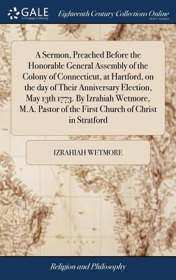 A Sermon, Preached Before the Honorable General Assembly of the Colony of Connecticut, at Hartford, on the day of Their Anniversary Election, May 13th by Wetmore, Izrahiah