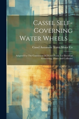 Cassel Self-governing Water Wheels ...: Adapted For The Conversion Of Water Power For Electrical Generating, Mines And Collieries by Cassel Automatic Water Motor Co