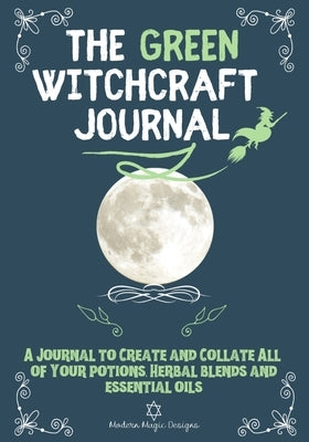 The Green Witchcraft Journal: A Journal to Create and Collate All of Your Potions, Herbal Blends and Essential Oils by Designs, Modern Magic