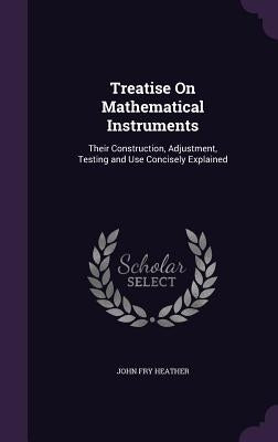 Treatise On Mathematical Instruments: Their Construction, Adjustment, Testing and Use Concisely Explained by Heather, John Fry