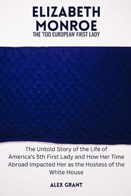 Elizabeth Monroe: The 'Too European' First Lady - The Untold Story of the Life of America's 5th First Lady and How Her Time Abroad Impac by Grant, Alex