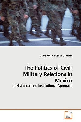 The Politics of Civil-Military Relations in Mexico by López-González, Jesus Alberto